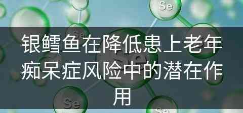 银鳕鱼在降低患上老年痴呆症风险中的潜在作用